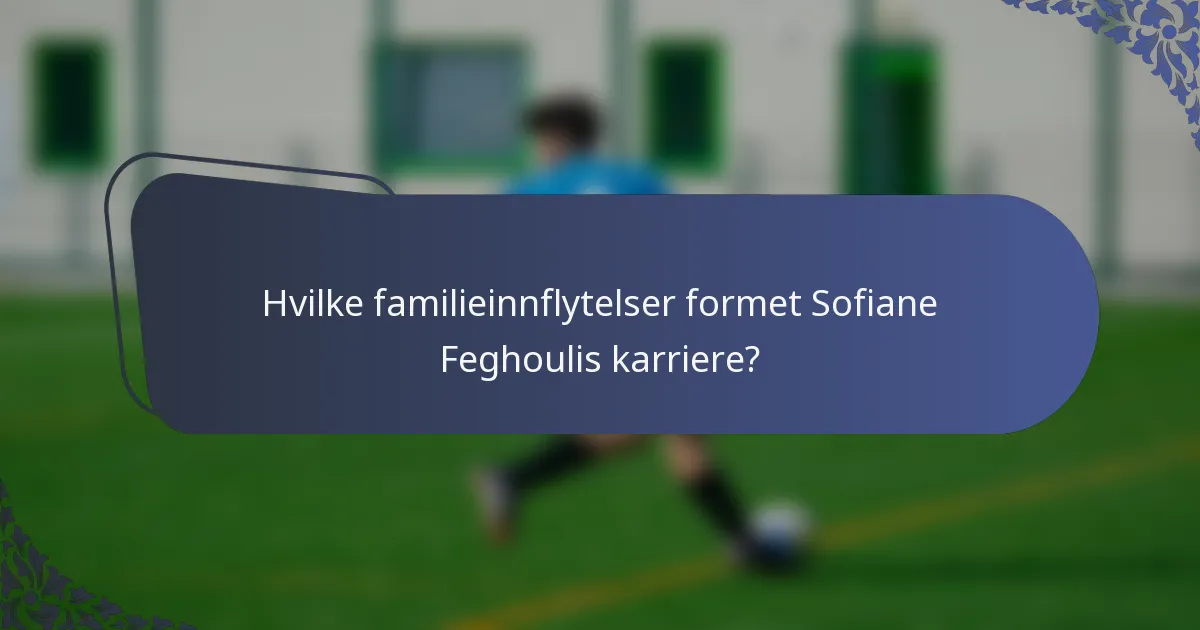 Hvilke familieinnflytelser formet Sofiane Feghoulis karriere?